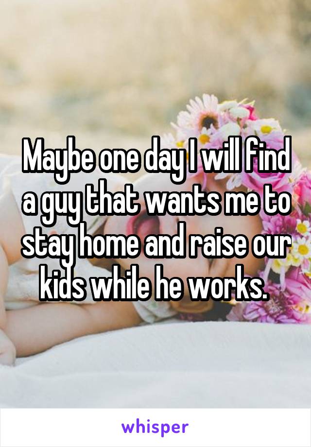 Maybe one day I will find a guy that wants me to stay home and raise our kids while he works. 