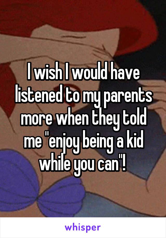 I wish I would have listened to my parents more when they told me "enjoy being a kid while you can"! 