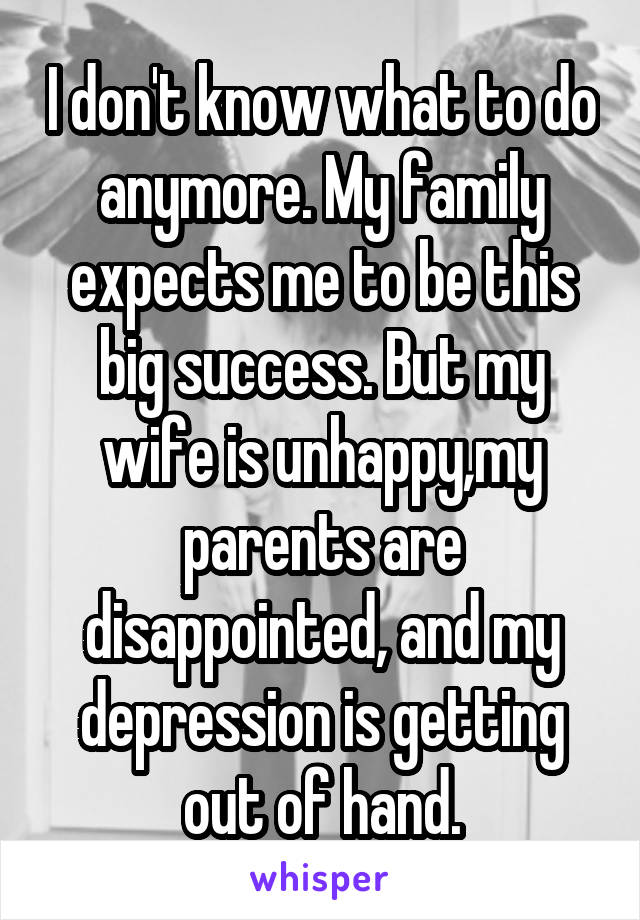I don't know what to do anymore. My family expects me to be this big success. But my wife is unhappy,my parents are disappointed, and my depression is getting out of hand.