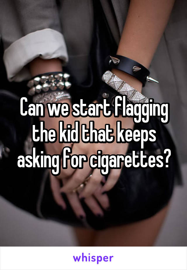 Can we start flagging the kid that keeps asking for cigarettes?