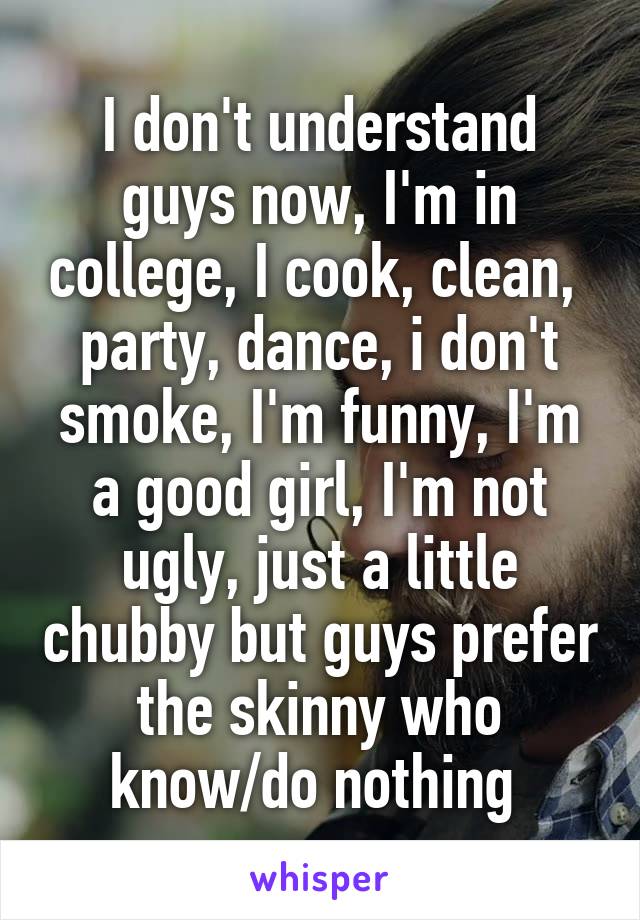 I don't understand guys now, I'm in college, I cook, clean,  party, dance, i don't smoke, I'm funny, I'm a good girl, I'm not ugly, just a little chubby but guys prefer the skinny who know/do nothing 