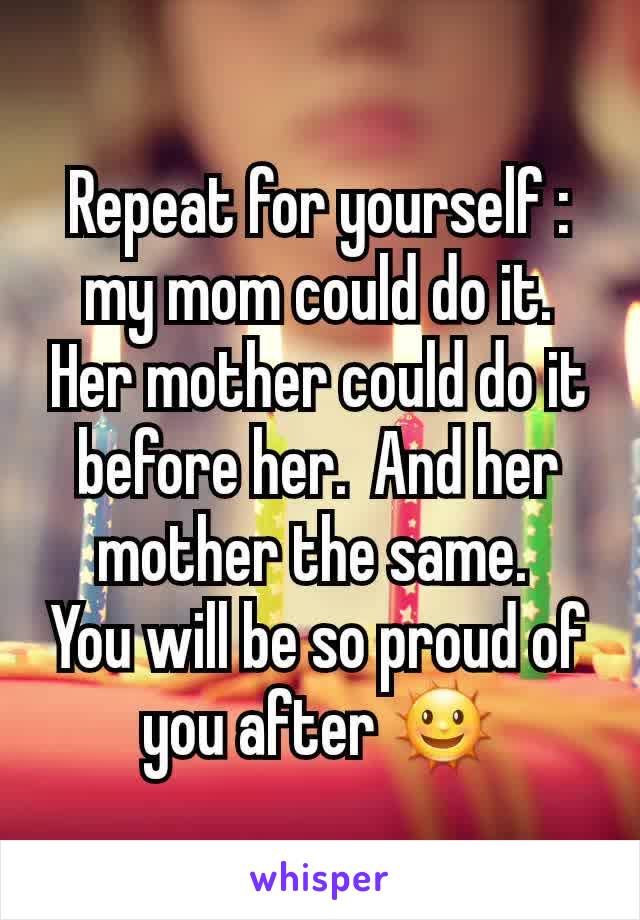 Repeat for yourself : my mom could do it. Her mother could do it before her.  And her mother the same. 
You will be so proud of you after 🌞