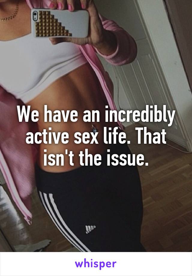 We have an incredibly active sex life. That isn't the issue.