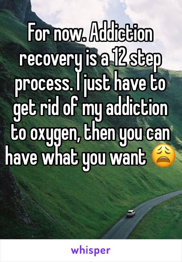 For now. Addiction recovery is a 12 step process. I just have to get rid of my addiction to oxygen, then you can have what you want 😩