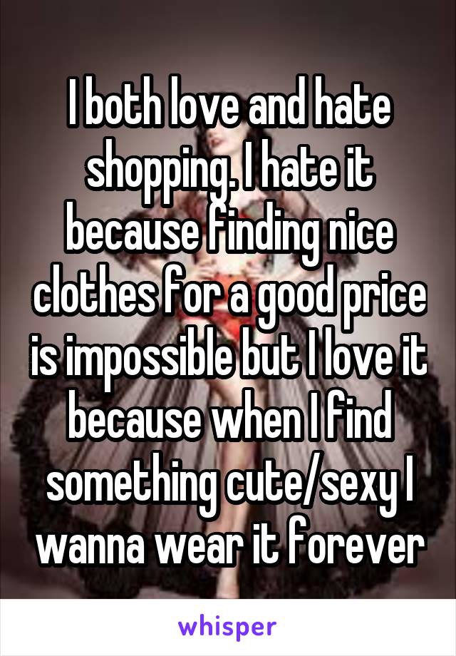 I both love and hate shopping. I hate it because finding nice clothes for a good price is impossible but I love it because when I find something cute/sexy I wanna wear it forever
