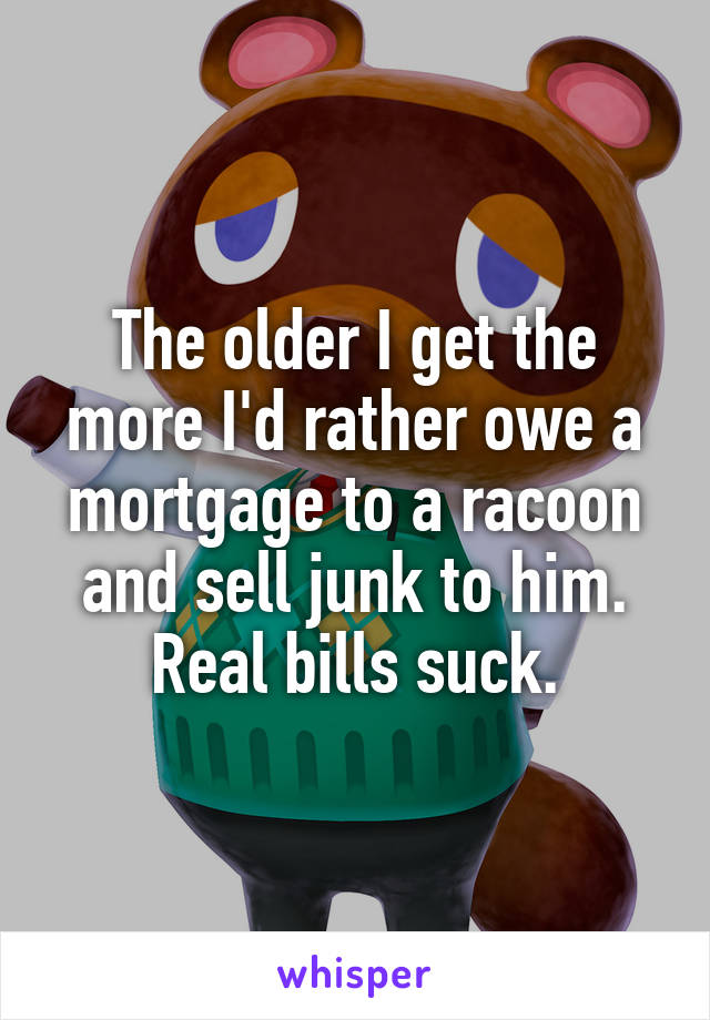 The older I get the more I'd rather owe a mortgage to a racoon and sell junk to him. Real bills suck.