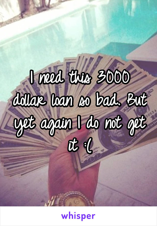 I need this 3000 dollar loan so bad. But yet again I do not get it :(