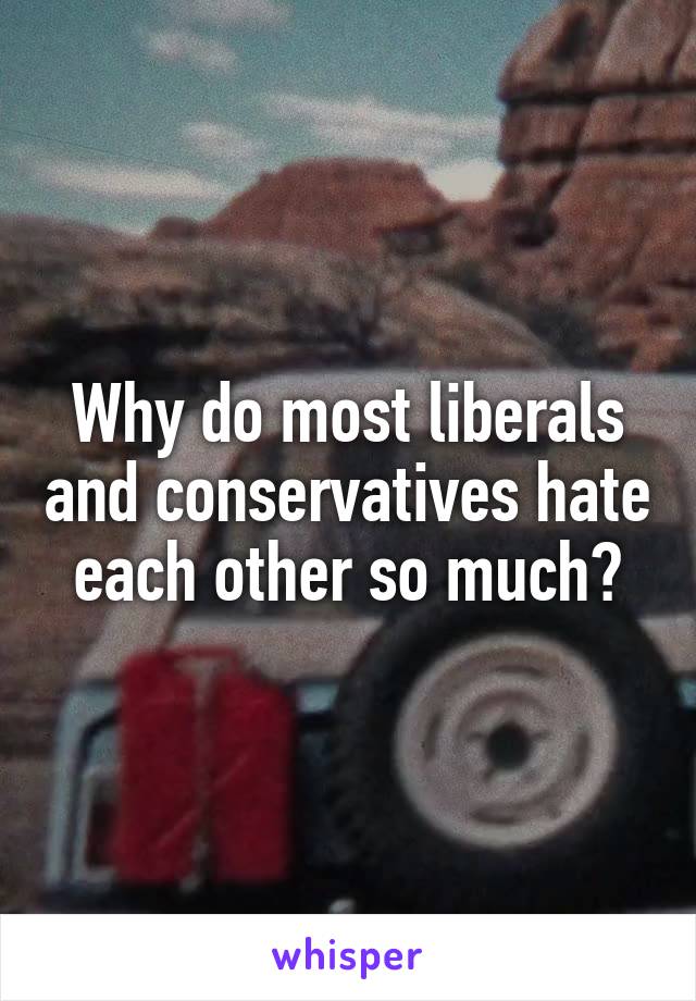 Why do most liberals and conservatives hate each other so much?