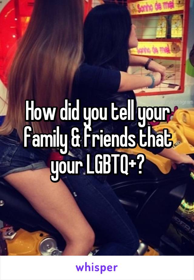 How did you tell your family & friends that your LGBTQ+?