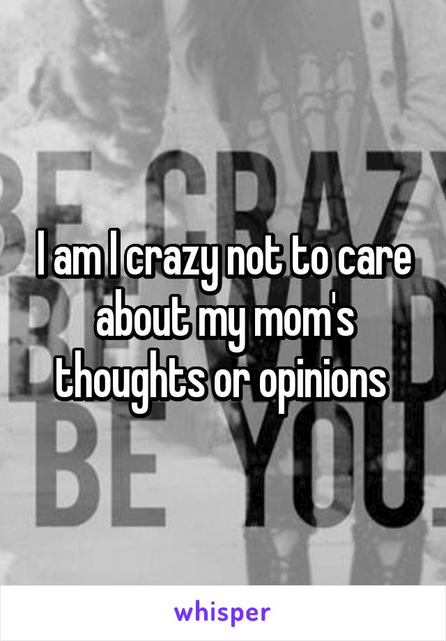 I am I crazy not to care about my mom's thoughts or opinions 