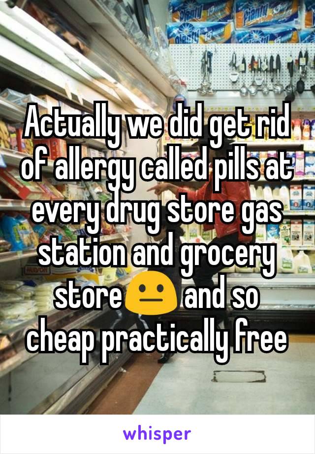Actually we did get rid of allergy called pills at every drug store gas station and grocery store😐 and so cheap practically free
