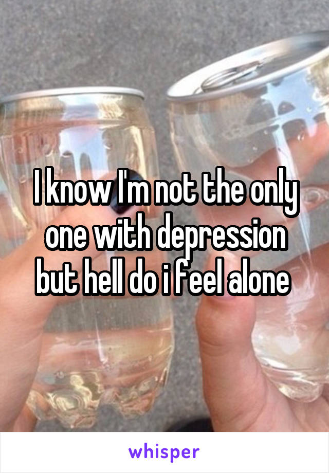 I know I'm not the only one with depression but hell do i feel alone 