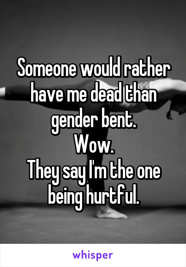Someone would rather have me dead than gender bent.
Wow.
They say I'm the one being hurtful.