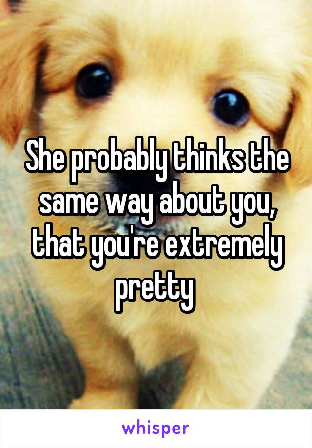 She probably thinks the same way about you, that you're extremely pretty 