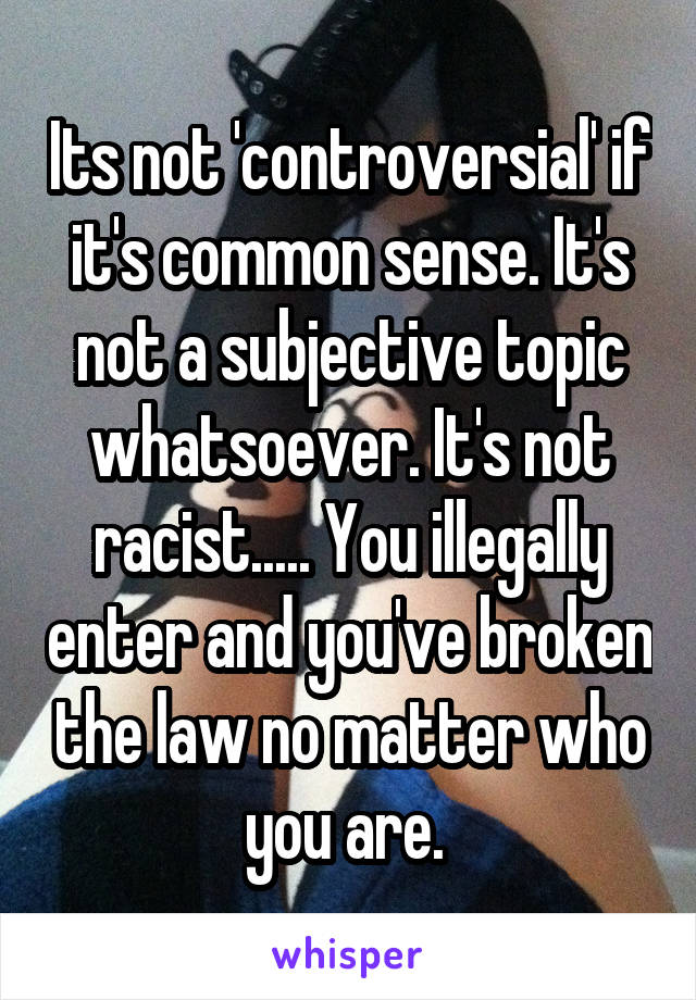 Its not 'controversial' if it's common sense. It's not a subjective topic whatsoever. It's not racist..... You illegally enter and you've broken the law no matter who you are. 