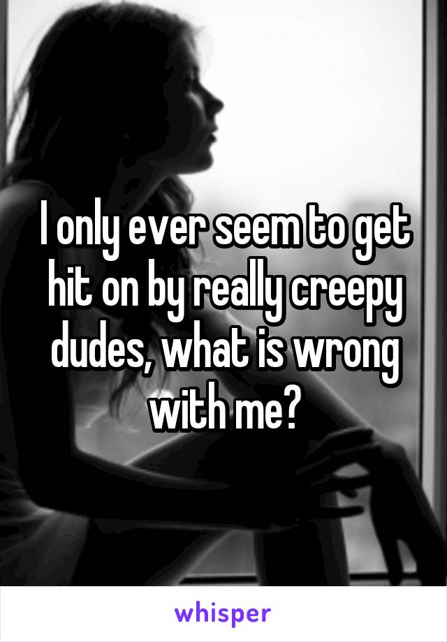 I only ever seem to get hit on by really creepy dudes, what is wrong with me?