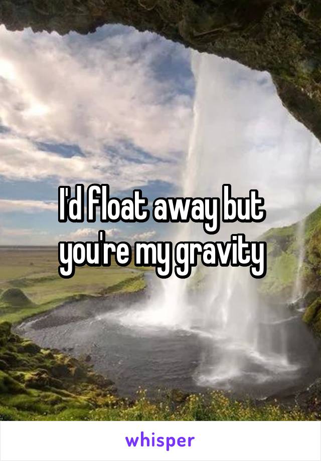 I'd float away but you're my gravity