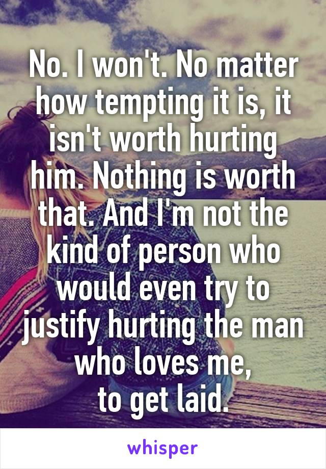 No. I won't. No matter how tempting it is, it isn't worth hurting him. Nothing is worth that. And I'm not the kind of person who would even try to justify hurting the man who loves me,
to get laid.