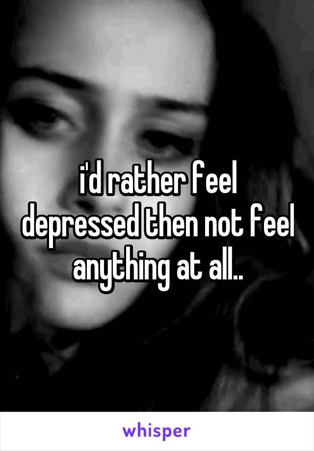 i'd rather feel depressed then not feel anything at all..