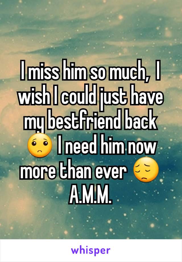 I miss him so much,  I wish I could just have my bestfriend back 🙁 I need him now more than ever 😔
A.M.M.