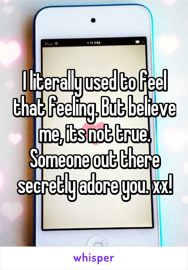I literally used to feel that feeling. But believe me, its not true. Someone out there secretly adore you. xx!