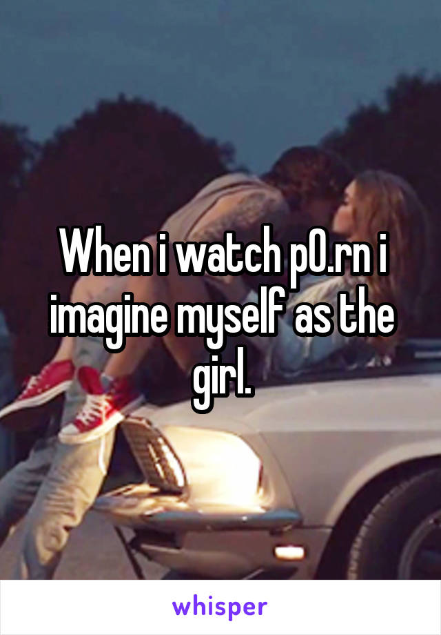 When i watch p0.rn i imagine myself as the girl.