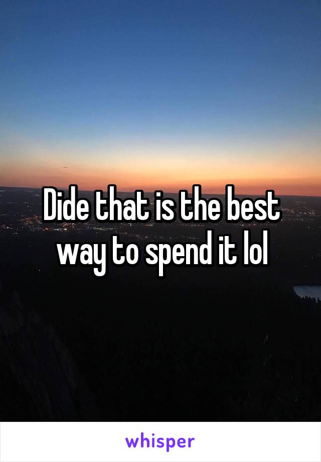 Dide that is the best way to spend it lol