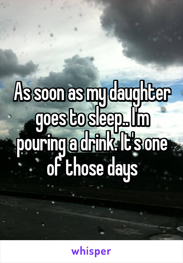 As soon as my daughter goes to sleep.. I'm pouring a drink. It's one of those days