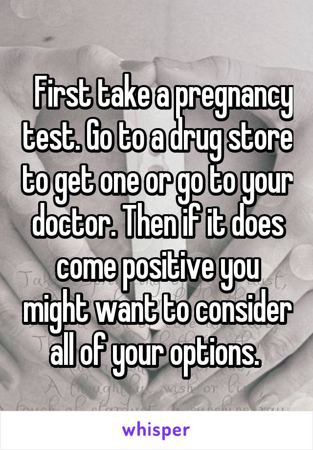   First take a pregnancy test. Go to a drug store to get one or go to your doctor. Then if it does come positive you might want to consider all of your options. 