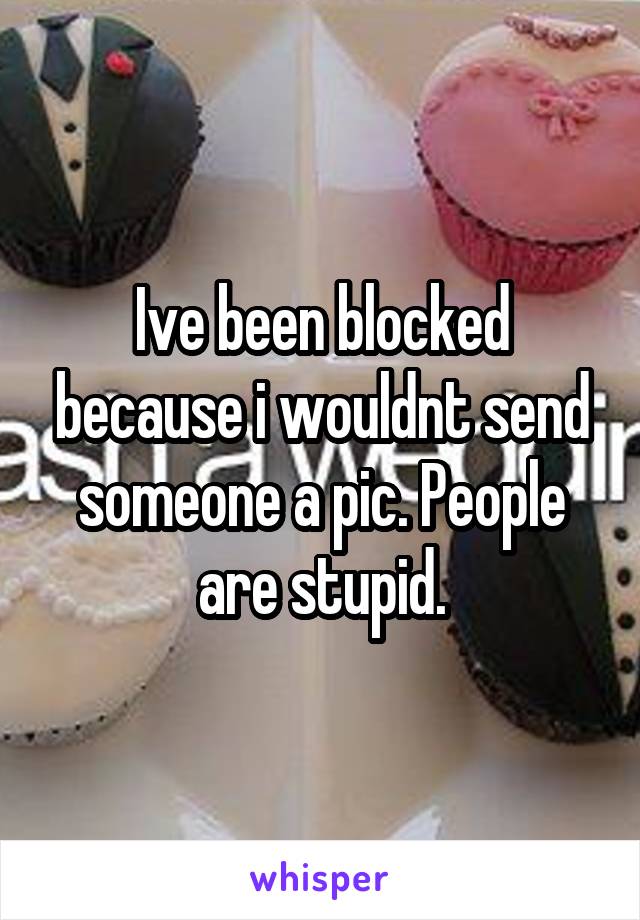 Ive been blocked because i wouldnt send someone a pic. People are stupid.