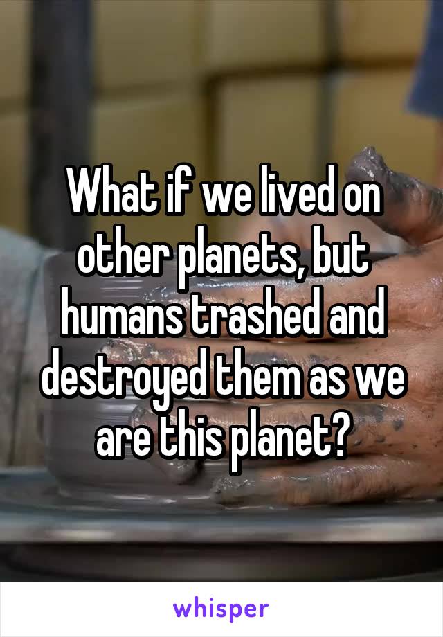 What if we lived on other planets, but humans trashed and destroyed them as we are this planet?