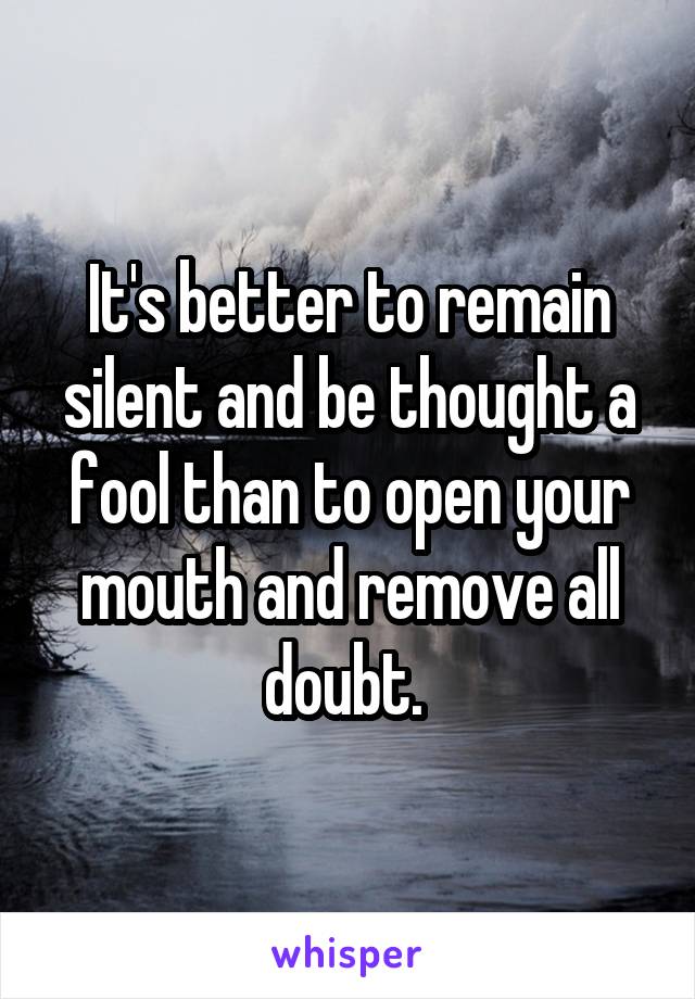 It's better to remain silent and be thought a fool than to open your mouth and remove all doubt. 