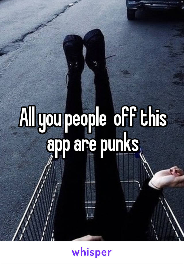 All you people  off this app are punks