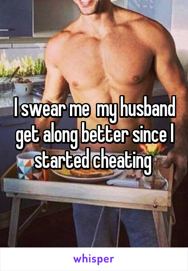 I swear me  my husband get along better since I started cheating 
