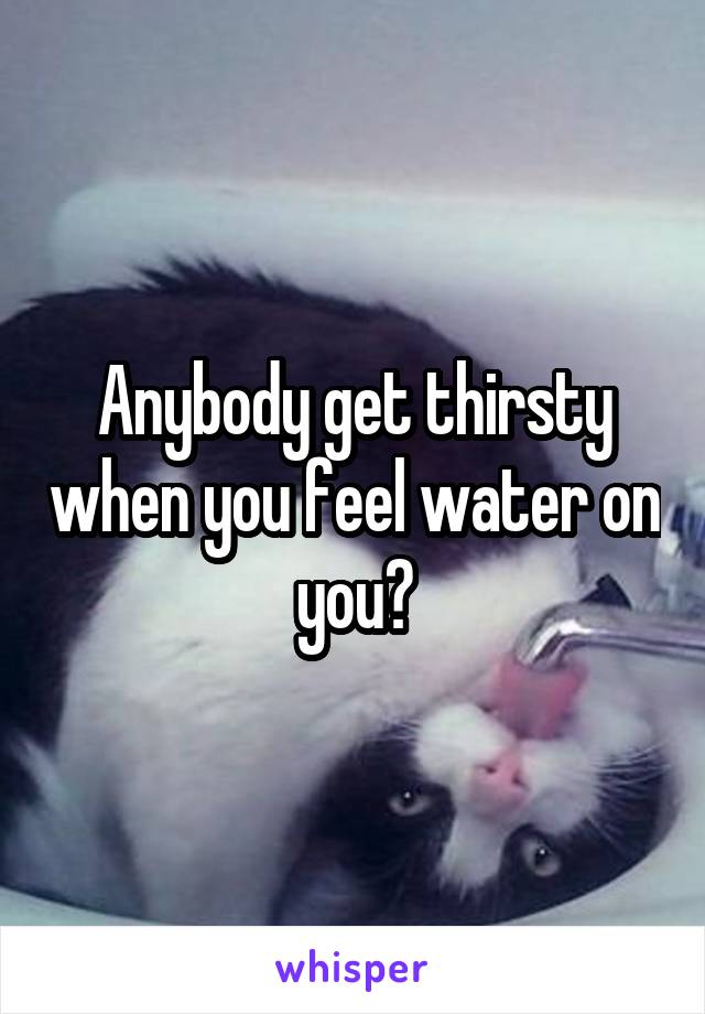 Anybody get thirsty when you feel water on you?