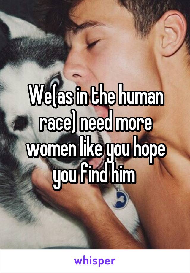 We(as in the human race) need more women like you hope you find him 