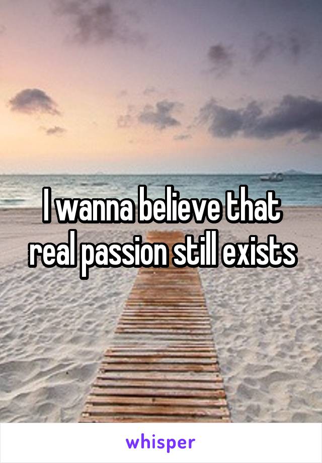 I wanna believe that real passion still exists