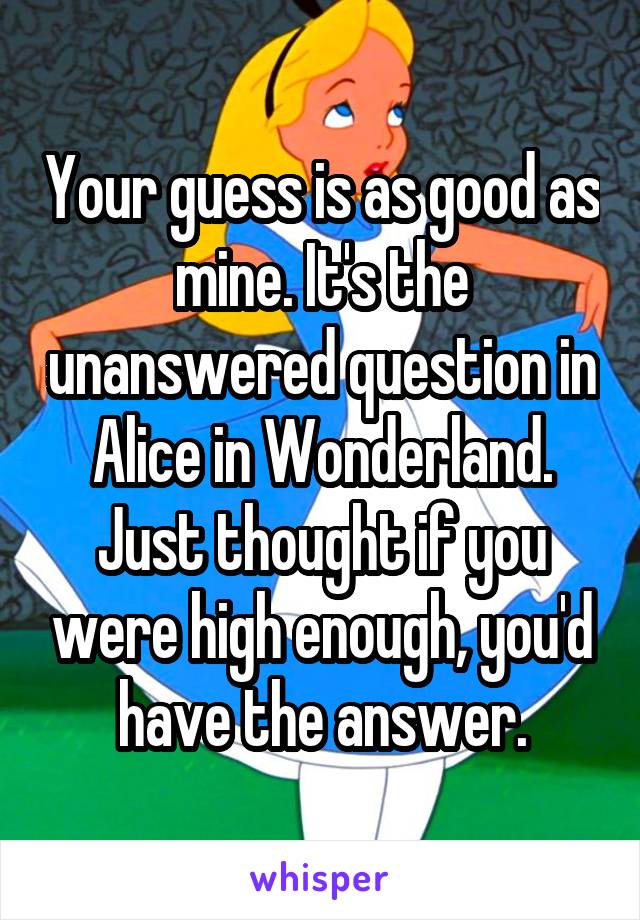Your guess is as good as mine. It's the unanswered question in Alice in Wonderland. Just thought if you were high enough, you'd have the answer.