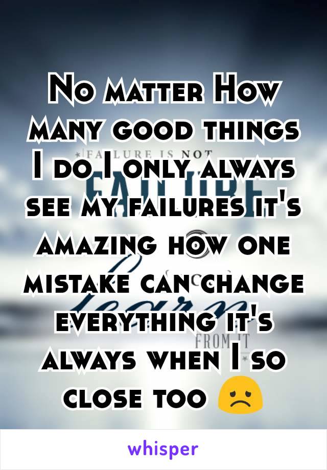 No matter How many good things I do I only always see my failures it's amazing how one mistake can change everything it's always when I so close too 😞