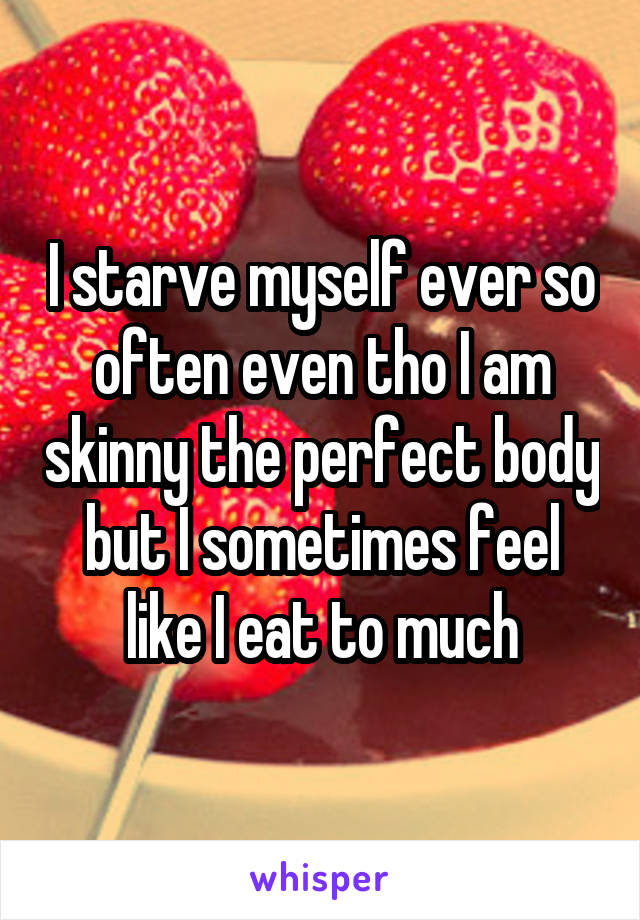 I starve myself ever so often even tho I am skinny the perfect body but I sometimes feel like I eat to much