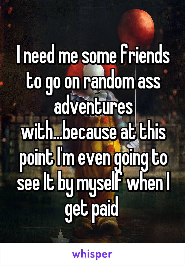I need me some friends to go on random ass adventures with...because at this point I'm even going to see It by myself when I get paid 