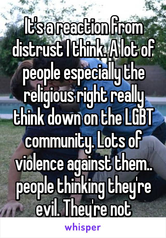 It's a reaction from distrust I think. A lot of people especially the religious right really think down on the LGBT community. Lots of violence against them.. people thinking they're evil. They're not