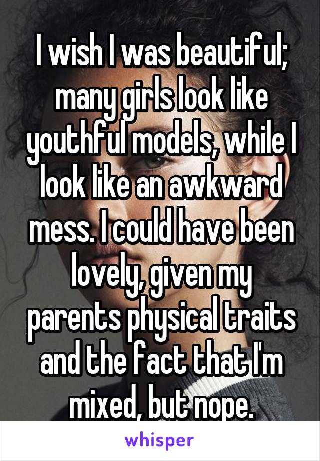 I wish I was beautiful; many girls look like youthful models, while I look like an awkward mess. I could have been lovely, given my parents physical traits and the fact that I'm mixed, but nope.