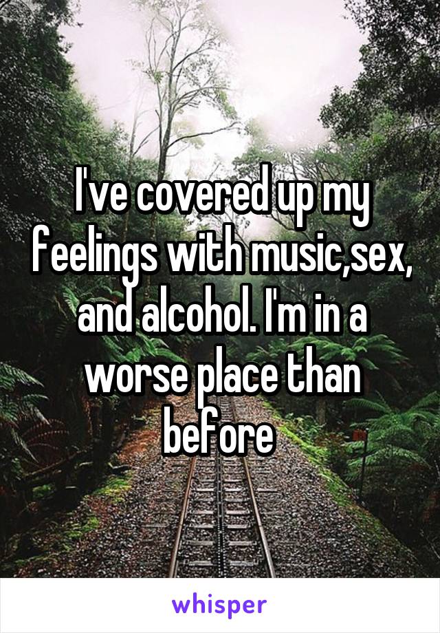I've covered up my feelings with music,sex, and alcohol. I'm in a worse place than before 