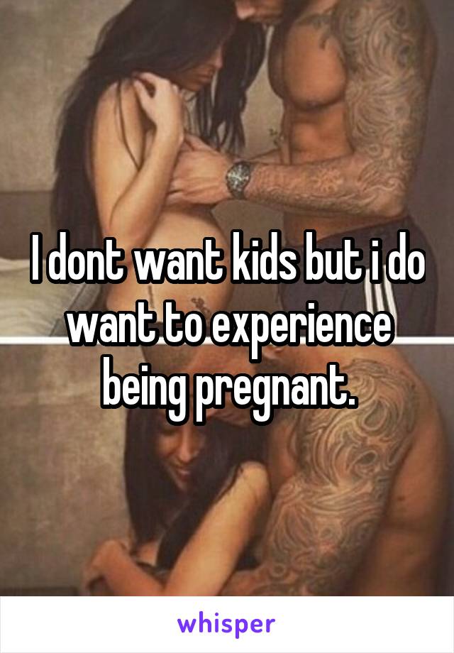 I dont want kids but i do want to experience being pregnant.