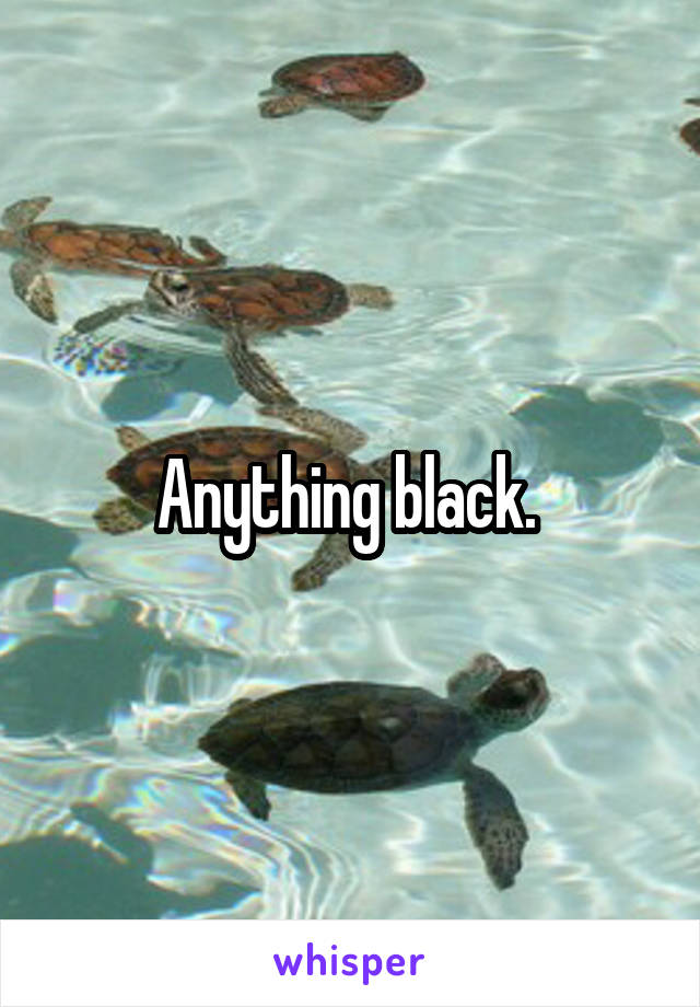 Anything black. 