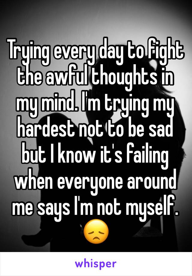 Trying every day to fight the awful thoughts in my mind. I'm trying my hardest not to be sad but I know it's failing when everyone around me says I'm not myself. 😞