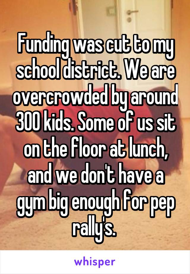 Funding was cut to my school district. We are overcrowded by around 300 kids. Some of us sit on the floor at lunch, and we don't have a gym big enough for pep rally's. 