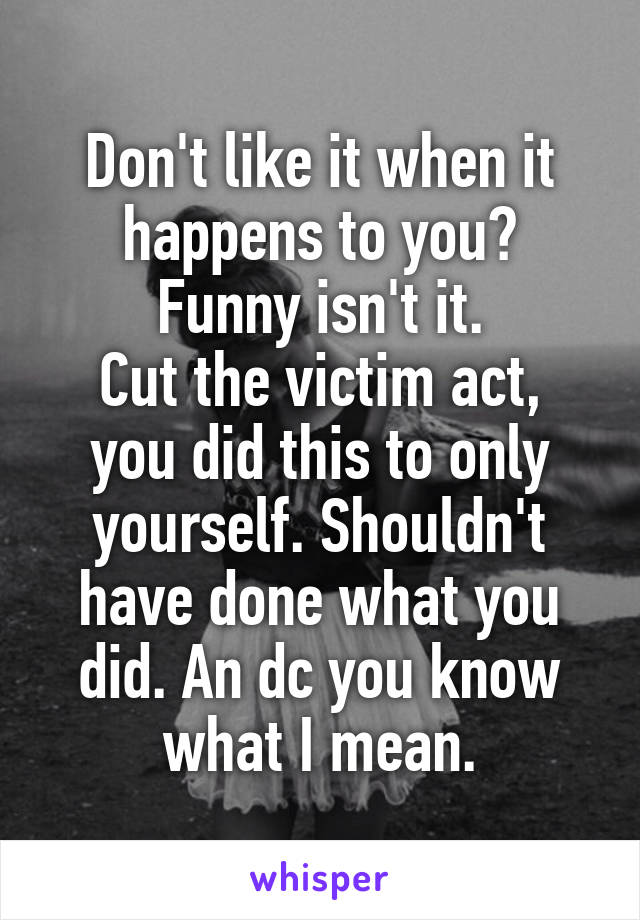 Don't like it when it happens to you?
Funny isn't it.
Cut the victim act, you did this to only yourself. Shouldn't have done what you did. An dc you know what I mean.