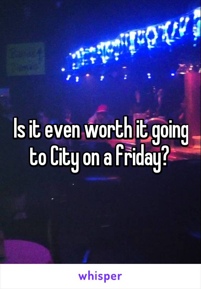 Is it even worth it going to City on a friday? 